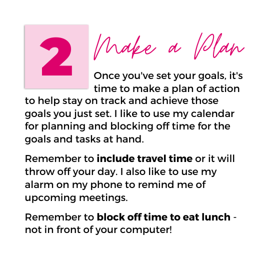 Image with text that reads "2. Make a Plan. Once you've set your goals, it's time to make a plan of action to help stay on track and achieve those goals you just set. I like to use my calendar for planning and blocking off time for the goals and tasks at hand. Remember to include travel time or it will throw off your day. I also like to use my alarm on my phone to remind me of upcoming meetings. Remember to block off time to eat lunch - not in front of your computer!"